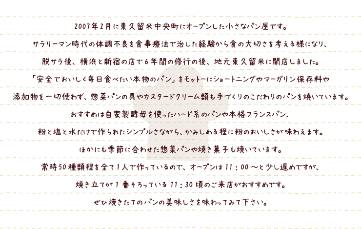 2007年2月に東久留米中央町にオープンした小さなパン屋です。
サラリーマン時代の体調不良を食事療法で治した経験から食の大切さを考える様になり、
脱サラ後、横浜と新宿の店で6年間の修行の後、地元東久留米に開店しました。
「安全でおいしく毎日食べたい本物のパン」をモットーにショートニングやマーガリン保存料や
添加物を一切使わず、惣菜パンの具やカスタードクリーム類も手づくりのこだわりのパンを焼いています。
おすすめは自家製酵母を使ったハード系のパンや本格フランスパン、
粉と塩と水だけで作られたシンプルさながら、かみしめる程に粉のおいしさが味わえます。
ほかにも季節に合わせた惣菜パンや焼き菓子も焼いています。
常時50種類程を全て1人で作っているので、オープンは11：00～と少し遅めですが、
焼き立てが1番そろっている11：30頃のご来店がおすすめです。
ぜひ焼きたてのパンの美味しさを味わってみて下さい。